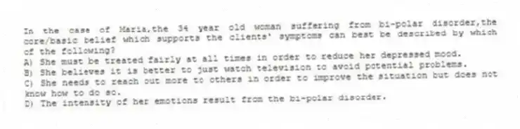 In the case of Maria,the 34 year old woman suffering from bi-polar disorder,the core/basic belief which supports the clients' symptoms can best be described by which of the following?
A) She must be treated fairly at all times in order to reduce her depressed mood.
B) She believes it is better to just watch television to avoid potential problems.
C) She needs to reach out more to others in order to improve the situation but does not know how to do so.
D) The intensity of her emotions result from the bi-polar disorder.