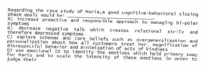 Regarding the case study of Maria,a good cognitive-behavioral closing phase goals would be: _______________________________.
A) increase proactive and responsible approach to managing bi-polar symptoms
B) decrease negative talk which creates relational strife and therefore depressed symptoms
C) explore schemas and core beliefs such as overgeneralization and personalization about how all customers treat her, magnification of disrespectful behavior and minimization of acts of kindness
D) use emotional ID to identify the emotions which hold primary sway for Maria and to scale the intensity of these emotions in order to judge their