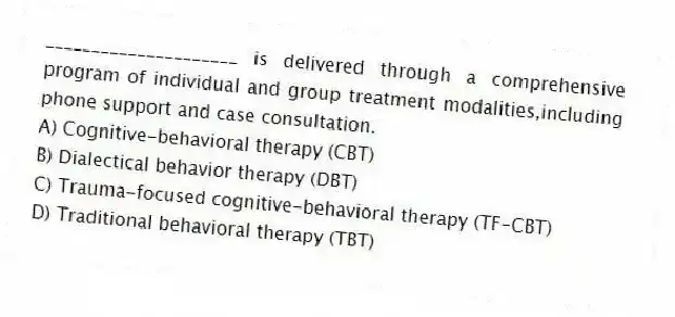 _____________________ is delivered through a comprehensive program of individual and group treatment modalities,including phone support and case consultation.
A) Cognitive-behavioral therapy (CBT)
B) Dialectical behavior therapy (DBT)
C) Trauma-focused cognitive-behavioral therapy (TF-CBT)
D) Traditional behavioral therapy (TBT)