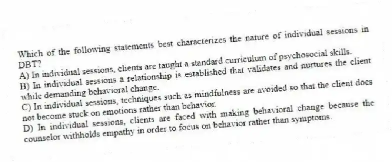 Which of the following statements best characterizes the nature of individual sessions in DBT?
A) In individual sessions, clients are taught a standard curriculum of psychosocial skills.
B) In individual sessions a relationship is established that validates and nurtures the client while demanding behavioral change.
C) In individual sessions, techniques such as mindfulness are avoided so that the client does not become stuck on emotions rather than behavior.
D) In individual sessions, clients are faced with making behavioral change because the counselor withholds empathy in order to focus on behavior rather than symptoms.