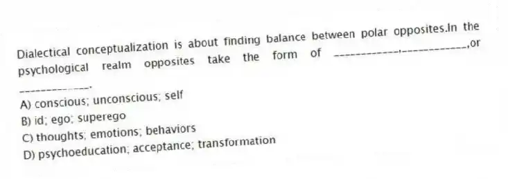Dialectical conceptualization is about finding balance between polar opposites.In the psychological realm opposites take the form of ____________,____________,or _____________.
A) conscious; unconscious; self
B) id; ego; superego
C) thoughts; emotions; behaviors
D) psychoeducation; acceptance; transformation