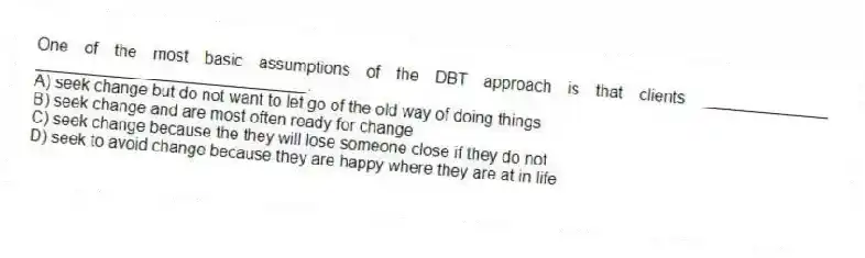 One of the most basic assumptions of the DBT approach is that clients ______________ ______________________________.
A) seek change but do not want to let go of the old way of doing things
B) seek change and are most often ready for change
C) seek change because the they will lose someone close if they do not
D) seek to avoid change because they are happy where they are at in life