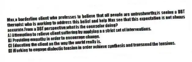 Max,a borderline client who professes to believe that all people are untrustworthy,is seeing a DBT therapist who is working to address this belief and help Max see that this expectation is not always accurate.From a DBT perspective,what is the counselor doing?
A) Attempting to relieve client suffering by applying a a strict set of interventions.
B) Providing empathy in order to encourage change.
C) Educating the client on the way the world really is.
D) Working to engage dialectic tension in order achieve synthesis and transcend the tensions.