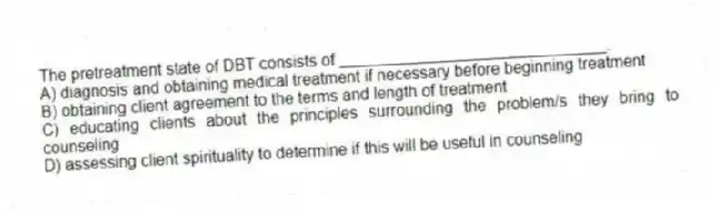 The pretreatment state of DBT consists of ______________________________.
A) diagnosis and obtaining medical treatment if necessary before beginning treatment
B) obtaining client agreement to the terms and length of treatment
C) educating clients about the principles surrounding the problem/s they bring to counseling
D) assessing client spirituality to determine if this will be useful in counseling