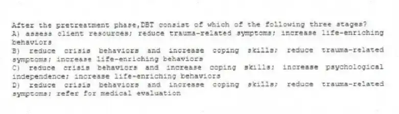 After the pretreatment phase,DBT consist of which of the following three stages?
A) assess client resources; reduce trauma-related symptoms; increase life-enriching behaviors
B) reduce crisis behaviors and increase coping skills; reduce trauma-related symptoms; increase life-enriching behaviors
C) reduce crisis behaviors and increase coping skills; increase psychological independence; increase life-enriching behaviors
D) reduce crisis behaviors and increase coping skills; reduce trauma-related symptoms; refer for medical evaluation