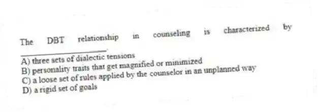 The DBT relationship in counseling is characterized by ____________________.
A) three sets of dialectic tensions
B) personality traits that get magnified or minimized
C) a loose set of rules applied by the counselor in an unplanned way
D) a rigid set of goals