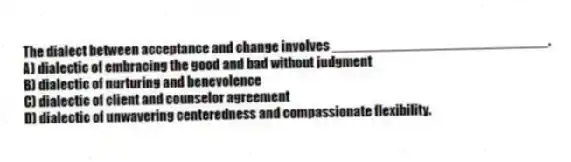The dialect between acceptance and change involves ____________________________.
A) dialectic of embracing the good and bad without judgment
B) dialectic of nurturing and benevolence
C) dialectic of client and counselor agreement
D) dialectic of unwavering centeredness and compassionate flexibility.