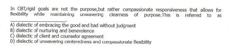 In CBT,rigid goals are not the purpose,but rather compassionate responsiveness that allows for flexibility while maintaining unwavering clearness of purpose.This is referred to as ______________________.
A) dialectic of embracing the good and bad without judgment
B) dialectic of nurturing and benevolence
C) dialectic of client and counselor agreement
D) dialectic of unwavering centeredness and compassionate flexibility