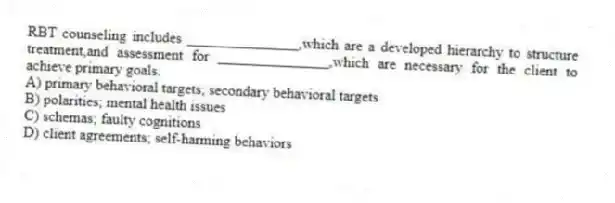 RBT counseling includes _______________,which are a developed hierarchy to structure treatment,and assessment for _______________,which are necessary for the client to achieve primary goals.
A) primary behavioral targets; secondary behavioral targets
B) polarities; mental health issues
C) schemas; faulty cognitions
D) client agreements; self-harming behaviors