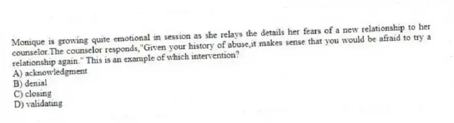 Monique is growing quite emotional in session as she relays the details her fears of a new relationship to her counselor.The counselor responds,"Given your history of abuse,it makes sense that you would be afraid to try a relationship again." This is an example of which intervention?
A) acknowledgment
B) denial
C) closing
D) validating