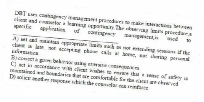 DBT uses contingency management procedures to make interactions between client and counselor a learning opportunity.The observing limits procedure,a specific application of contingency management,is used to _____________________________________.
A) set and maintain appropriate limits such as not extending sessions if the client is late, not accepting phone calls at home, not sharing personal information
B) correct a given behavior using aversive consequences
C) act in accordance with client wishes to ensure that a sense of safety is maintained and boundaries that are comfortable for the client are observed
D) solicit another response which the counselor can reinforce