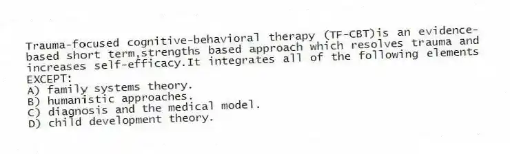 Trauma-focused cognitive-behavioral therapy (TF-CBT)is an evidence-based short term,strengths based approach which resolves trauma and increases self-efficacy.It integrates all of the following elements EXCEPT:
A) family systems theory.
B) humanistic approaches.
C) diagnosis and the medical model.
D) child development theory.