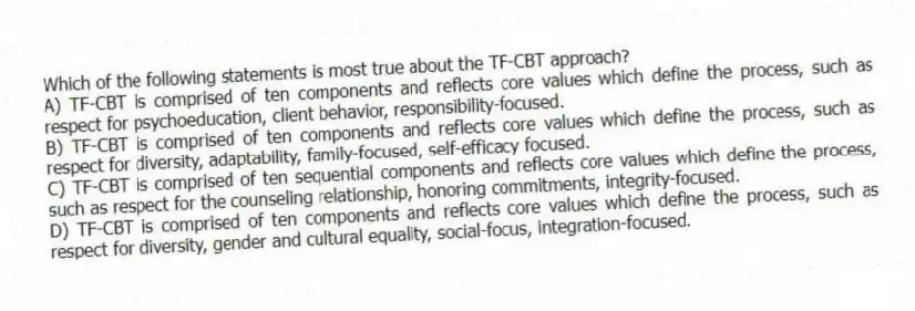 Which of the following statements is most true about the TF-CBT approach?
A) TF-CBT is comprised of ten components and reflects core values which define the process, such as respect for psychoeducation, client behavior, responsibility-focused.
B) TF-CBT is comprised of ten components and reflects core values which define the process, such as respect for diversity, adaptability, family-focused, self-efficacy focused.
C) TF-CBT is comprised of ten sequential components and reflects core values which define the process, such as respect for the counseling relationship, honoring commitments, integrity-focused.
D) TF-CBT is comprised of ten components and reflects core values which define the process, such as respect for diversity, gender and cultural equality, social-focus, integration-focused.