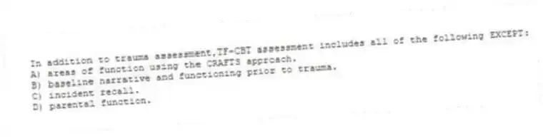 In addition to trauma assessment,TF-CBT assessment includes all of the following EXCEPT:
A) areas of function using the CRAFTS approach.
B) baseline narrative and functioning prior to trauma.
C) incident recall.
D) parental function.