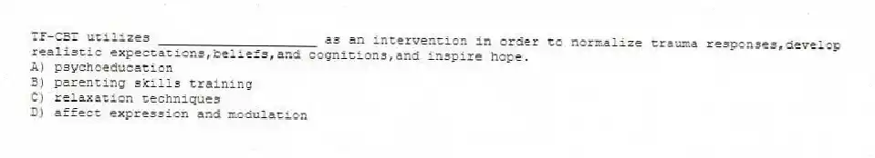 TF-CBT utilizes ____________________ as an intervention in order to normalize trauma responses,develop realistic expectations,beliefs,and cognitions,and inspire hope.
A) psychoeducation
B) parenting skills training
C) relaxation techniques
D) affect expression and modulation
