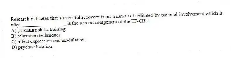 Research indicates that successful recovery from trauma is facilitated by parental involvement,which is why __________________ is the second component of the TF-CBT.
A) parenting skills training
B) relaxation techniques
C) affect expression and modulation
D) psychoeducation