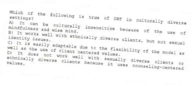 Which of the following is true of DBT in culturally diverse settings?
A) It can be culturally insensitive because of the use of mindfulness and wise mind.
B) It works well with ethnically diverse clients, but not sexual identity issues.
C) It is easily adaptable due to the flexibility of the model as well as the use of client centered values.
D) It does not work well with sexually diverse clients or ethnically diverse clients because it uses counseling-centered values.