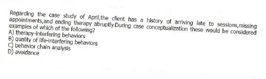 Regarding the case study of April,the client has a history of arriving late to sessions,missing appointments,and ending therapy abruptly.During case conceptualization these would be considered examples of which of the following?
A) therapy-interfering behaviors
B) quality of life-interfering behaviors
C) behavior chain analysis
D) avoidance