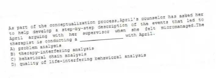 As part of the conceptualization process,April's counselor has asked her to help develop a step-by-step description of the events that led to April arguing with her supervisor when she felt micromanaged.The therapist is conducting a ________________ with April.
A) problem analysis
B) therapy-interfering analysis
C) behavioral chain analysis
D) quality of life-interfering behavioral analysis
