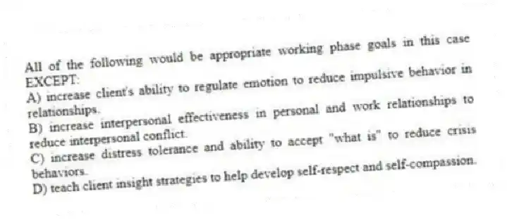 All of the following would be appropriate working phase goals in this case EXCEPT:
A) increase client's ability to regulate emotion to reduce impulsive behavior in relationships.
B) increase interpersonal effectiveness in personal and work relationships to reduce interpersonal conflict.
C) increase distress tolerance and ability to accept "what is" to reduce crisis behaviors.
D) teach client insight strategies to help develop self-respect and self-compassion.