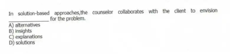In solution-based approaches,the counselor collaborates with the client to envision _______________ for the problem.
A) alternatives
B) insights
C) explanations
D) solutions