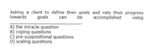 Asking a client to define their goals and rate their progress towards goals can be accomplished using ___________________________.
A) the miracle question
B) coping questions
C) pre-suppositional questions
D) scaling questions