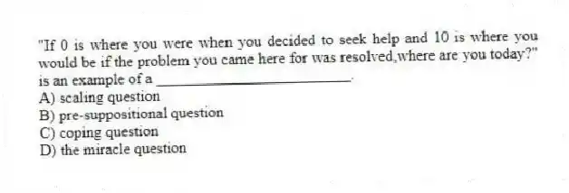 "If 0 is where you were when you decided to seek help and 10 is where you would be if the problem you came here for was resolved,where are you today?" is an example of a _________________________.
A) scaling question
B) pre-suppositional question
C) coping question
D) the miracle question