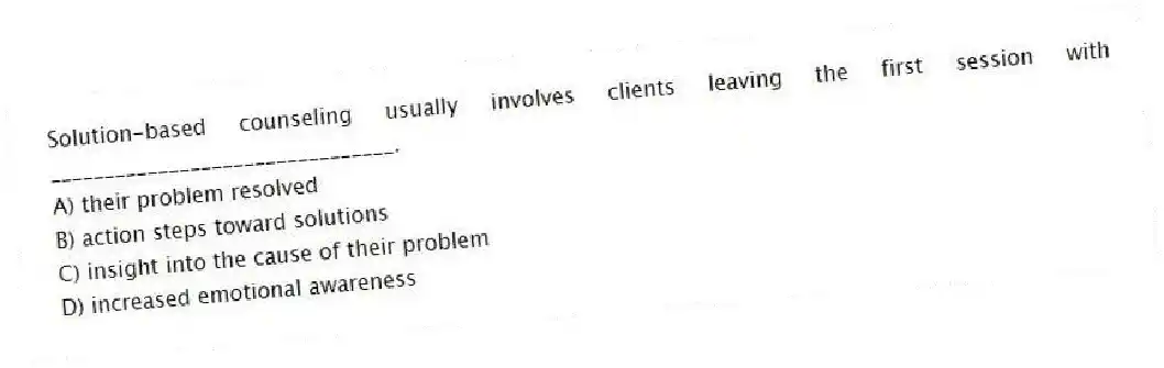 Solution-based counseling usually involves clients leaving the first session with ________________________________.
A) their problem resolved
B) action steps toward solutions
C) insight into the cause of their problem
D) increased emotional awareness