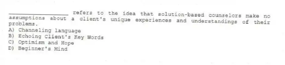 __________________ refers to the idea that solution-based counselors make no assumptions about a client's unique experiences and understandings of their problems.
A) Channeling language
B) Echoing Client's Key Words
C) Optimism and Hope
D) Beginner's Mind