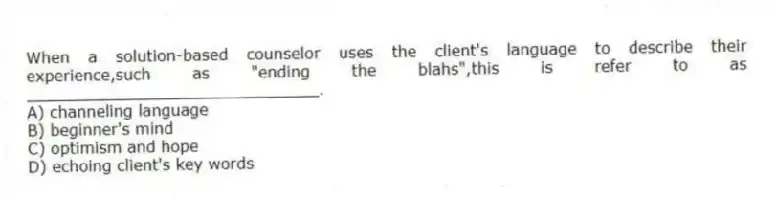 When a solution-based counselor uses the client's language to describe their experience,such as "ending the blahs",this is refer to as ______________________________.
A) channeling language
B) beginner's mind
C) optimism and hope
D) echoing client's key words