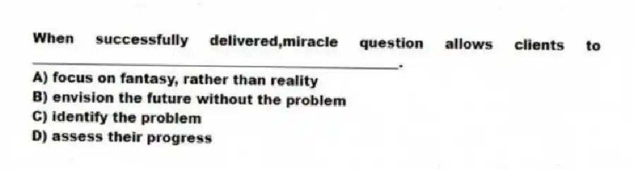 When successfully delivered,miracle question allows clients to ______________________________________________________.
A) focus on fantasy, rather than reality
B) envision the future without the problem
C) identify the problem
D) assess their progress