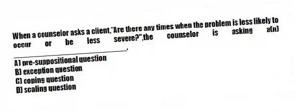 When a counselor asks a client,"Are there any times when the problem is less likely to occur or be less severe?",the counselor is asking a(n) ___________________________.
A) pre-suppositional question
B) exception question
C) coping question
D) scaling question