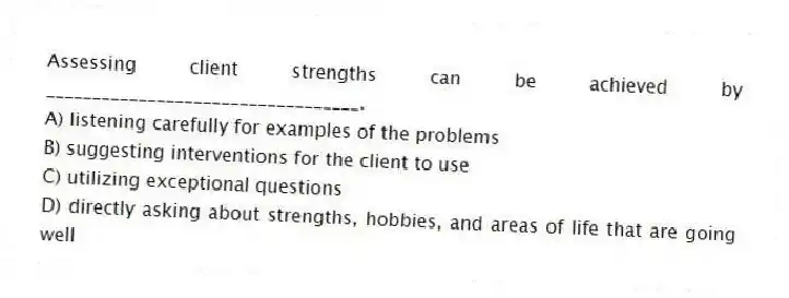 Assessing client strengths can be achieved by __________________________________.
A) listening carefully for examples of the problems
B) suggesting interventions for the client to use
C) utilizing exceptional questions
D) directly asking about strengths, hobbies, and areas of life that are going well