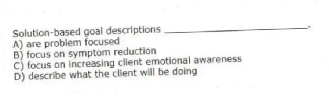 Solution-based goal descriptions _________________________.
A) are problem focused
B) focus on symptom reduction
C) focus on increasing client emotional awareness
D) describe what the client will be doing