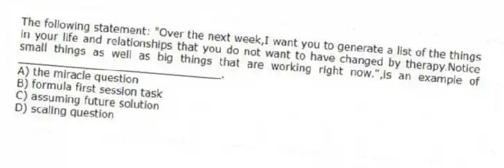The following statement: "Over the next week,I want you to generate a list of the things in your life and relationships that you do not want to have changed by therapy.Notice small things as well as big things that are working right now.",is an example of _______________________________.
A) the miracle question
B) formula first session task
C) assuming future solution
D) scaling question