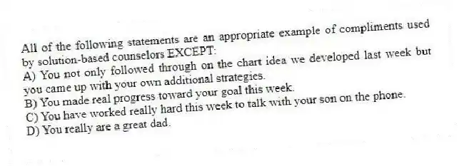 All of the following statements are an appropriate example of compliments used by solution-based counselors EXCEPT:
A) You not only followed through on the chart idea we developed last week but you came up with your own additional strategies.
B) You made real progress toward your goal this week.
C) You have worked really hard this week to talk with your son on the phone.
D) You really are a great dad.