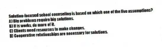 Solution-focused school counseling is based on which one of the five assumptions?
A) Big problems require big solutions.
B) If is works, do more of it.
C) Clients need resources to make changes.
D) Cooperative relationships are necessary for solutions.