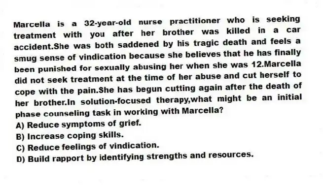 Marcella is a 32-year-old nurse practitioner who is seeking treatment with you after her brother was killed in a car accident.She was both saddened by his tragic death and feels a smug sense of vindication because she believes that he has finally been punished for sexually abusing her when she was 12.Marcella did not seek treatment at the time of her abuse and cut herself to cope with the pain.She has begun cutting again after the death of her brother.In solution-focused therapy,what might be an initial phase counseling task in working with Marcella?
A) Reduce symptoms of grief.
B) Increase coping skills.
C) Reduce feelings of vindication.
D) Build rapport by identifying strengths and resources.