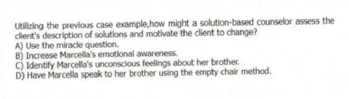 Utilizing the previous case example,how might a solution-based counselor assess the client's description of solutions and motivate the client to change?
A) Use the miracle question.
B) Increase Marcella's emotional awareness.
C) Identify Marcella's unconscious feelings about her brother.
D) Have Marcella speak to her brother using the empty chair method.