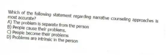 Which of the following statement regarding narrative counseling approaches is most accurate?
A) The problem is separate from the person
B) People cause their problems.
C) People become their problems
D) Problems are intrinsic in the person