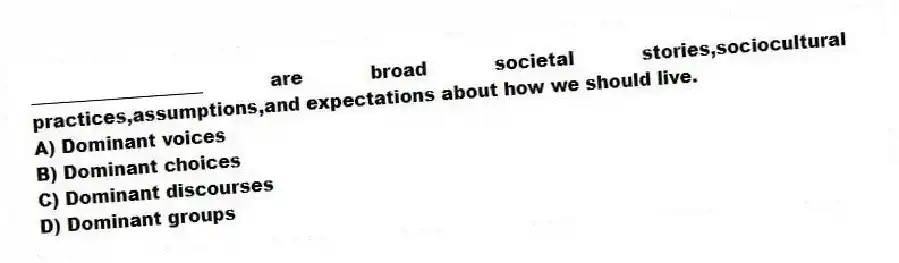 ___________________ are broad societal stories,sociocultural practices,assumptions,and expectations about how we should live.
A) Dominant voices
B) Dominant choices
C) Dominant discourses
D) Dominant groups