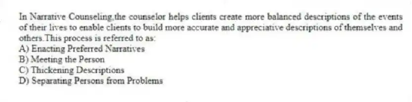 In Narrative Counseling,the counselor helps clients create more balanced descriptions of the events of their lives to enable clients to build more accurate and appreciative descriptions of themselves and others.This process is referred to as:
A) Enacting Preferred Narratives
B) Meeting the Person
C) Thickening Descriptions
D) Separating Persons from Problems