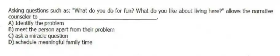 Asking questions such as: "What do you do for fun? What do you like about living here?" allows the narrative counselor to ________________________________________.
A) Identify the problem
B) meet the person apart from their problem
C) ask a miracle question
D) schedule meaningful family time