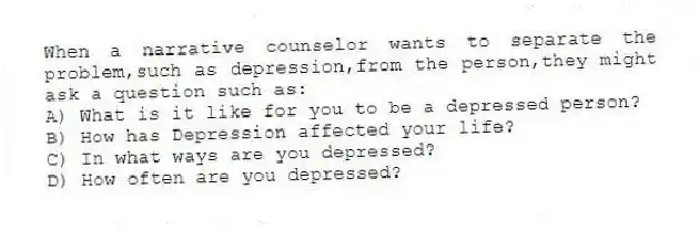 When a narrative counselor wants to separate the problem,such as depression,from the person,they might ask a question such as:
A) What is it like for you to be a depressed person?
B) How has Depression affected your life?
C) In what ways are you depressed?
D) How often are you depressed?