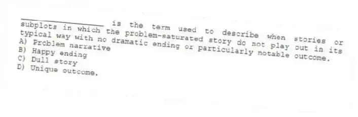 __________________ is the term used to describe when stories or subplots in which the problem-saturated story do not play out in its typical way with no dramatic ending or particularly notable outcome.
A) Problem narrative
B) Happy ending
C) Dull story
D) Unique outcome.