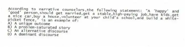 According to narrative counselors,the following statement: "A 'happy' and 'good' person,should get married,get a stable,high-paying job,have kids,get a nice car,buy a house,volunteer at your child's school,and build a white-picket fence," is an example of:
A) A unique outcome
B) A problem-saturated story
C) An alternative discourse
D) A dominant discourse