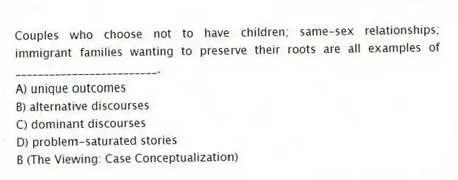 Couples who choose not to have children; same-sex relationships; immigrant families wanting to preserve their roots are all examples of _________________________.
A) unique outcomes
B) alternative discourses
C) dominant discourses
D) problem-saturated stories
B (The Viewing: Case Conceptualization)