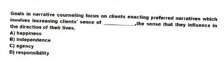 Goals in narrative counseling focus on clients enacting preferred narratives which involves increasing clients' sense of ______________,the sense that they influence in the direction of their lives.
A) happiness
B) independence
C) agency
D) responsibility