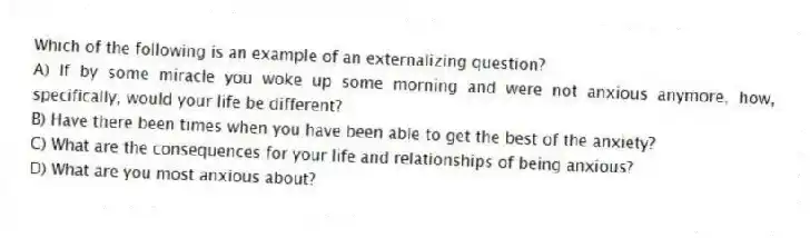 Which of the following is an example of an externalizing question?
A) If by some miracle you woke up some morning and were not anxious anymore, how, specifically, would your life be different?
B) Have there been times when you have been able to get the best of the anxiety?
C) What are the consequences for your life and relationships of being anxious?
D) What are you most anxious about?