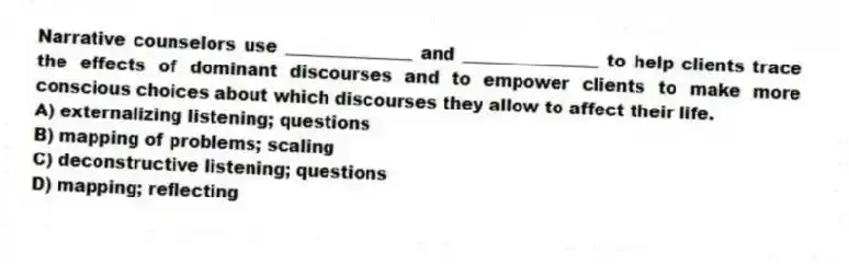Narrative counselors use _______________ and ________________ to help clients trace the effects of dominant discourses and to empower clients to make more conscious choices about which discourses they allow to affect their life.
A) externalizing listening; questions
B) mapping of problems; scaling
C) deconstructive listening; questions
D) mapping; reflecting